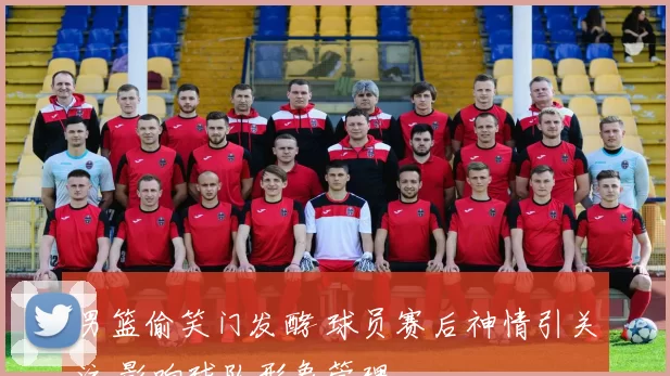 男篮偷笑门发酵 球员赛后神情引关注 影响球队形象管理