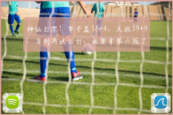 神仙打架！华子轰55+4，文班39+9，马刺再这么打，就要拿第六冠了