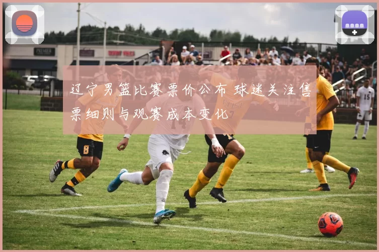 辽宁男篮比赛票价公布 球迷关注售票细则与观赛成本变化