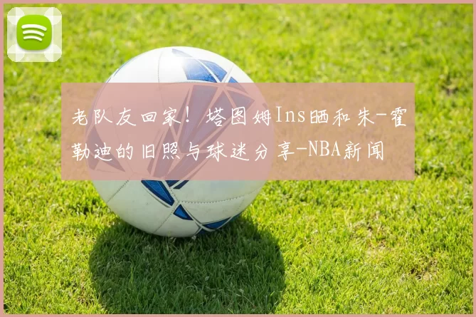 老队友回家！塔图姆Ins晒和朱-霍勒迪的旧照与球迷分享-NBA新闻