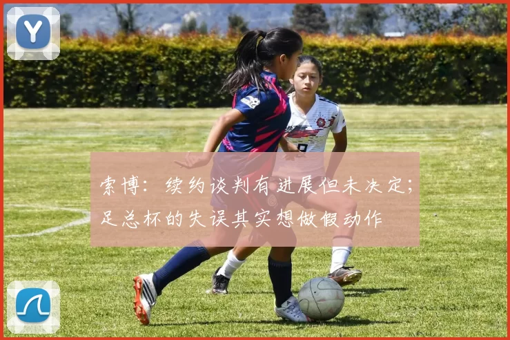 索博：续约谈判有进展但未决定；足总杯的失误其实想做假动作