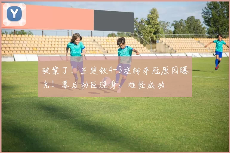 破案了!王楚钦4-3逆转夺冠原因曝光!幕后功臣现身,难怪成功