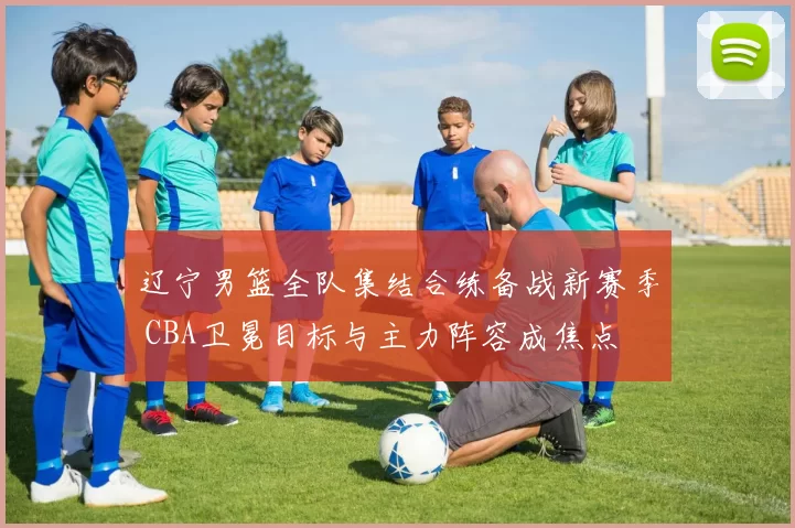 辽宁男篮全队集结合练备战新赛季 CBA卫冕目标与主力阵容成焦点