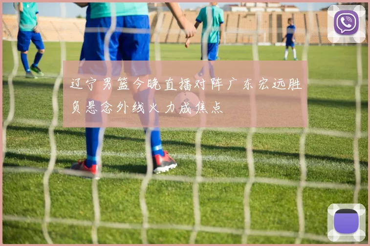 辽宁男篮今晚直播对阵广东宏远胜负悬念外线火力成焦点