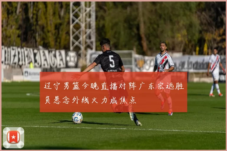 辽宁男篮今晚直播对阵广东宏远胜负悬念外线火力成焦点