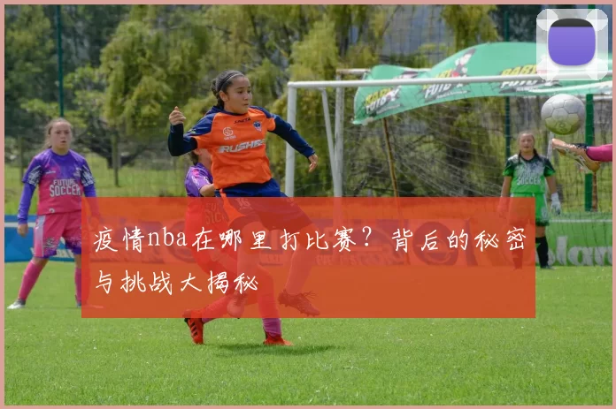 疫情nba在哪里打比赛？背后的秘密与挑战大揭秘