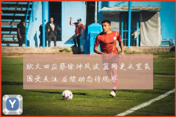 欧文回应蔡徐坤风波 篮网更衣室氛围受关注 后续动态待观察