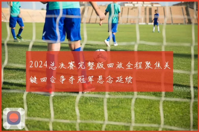 2024总决赛完整版回放全程聚焦关键回合争夺冠军悬念延续