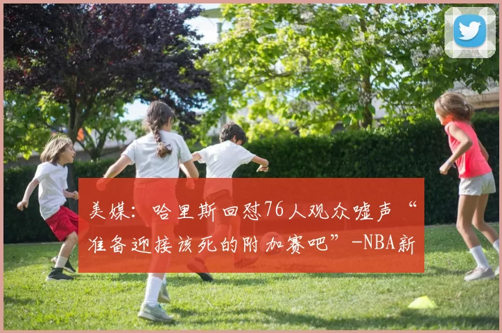 美媒：哈里斯回怼76人观众嘘声“准备迎接该死的附加赛吧”-NBA新闻
