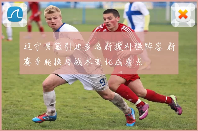 辽宁男篮引进多名新援补强阵容 新赛季轮换与战术变化成看点