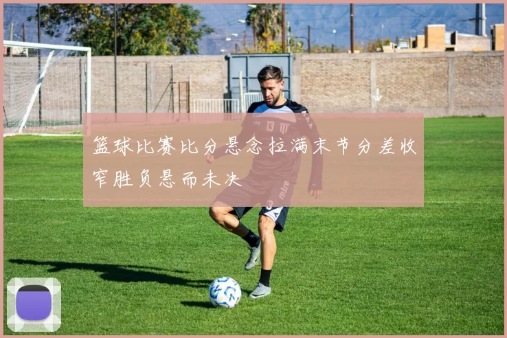 篮球比赛比分悬念拉满末节分差收窄胜负悬而未决