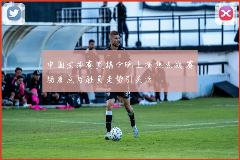 中国女排赛直播今晚上演焦点战 赛场看点与胜负走势引关注