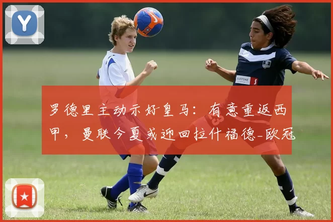 罗德里主动示好皇马:有意重返西甲,曼联今夏或迎回拉什福德_欧冠_马德里竞技_罗马