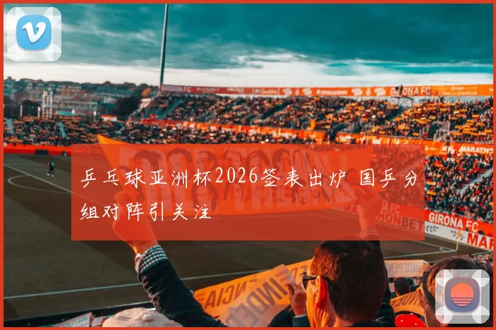 乒乓球亚洲杯2026签表出炉 国乒分组对阵引关注
