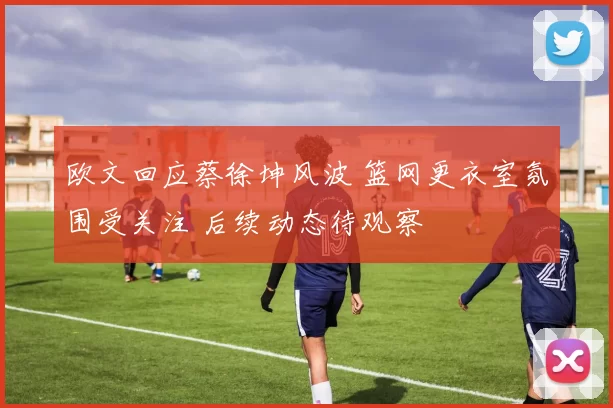 欧文回应蔡徐坤风波 篮网更衣室氛围受关注 后续动态待观察