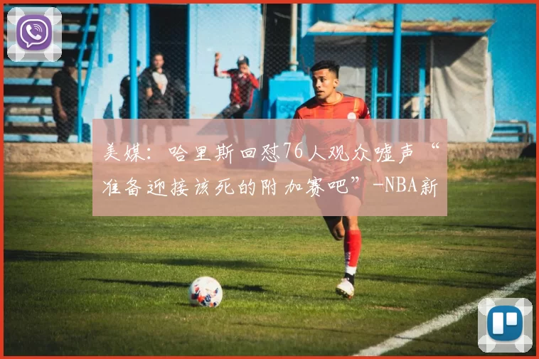 美媒:哈里斯回怼76人观众嘘声“准备迎接该死的附加赛吧”-NBA新闻