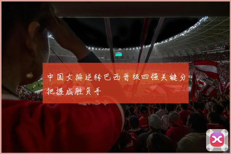 中国女排逆转巴西晋级四强关键分把握成胜负手