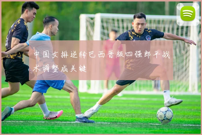 中国女排逆转巴西晋级四强郎平战术调整成关键