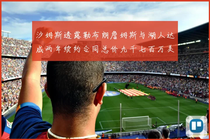 沙姆斯透露勒布朗詹姆斯与湖人达成两年续约合同总价九千七百万美元