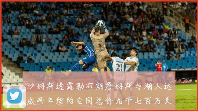 沙姆斯透露勒布朗詹姆斯与湖人达成两年续约合同总价九千七百万美元
