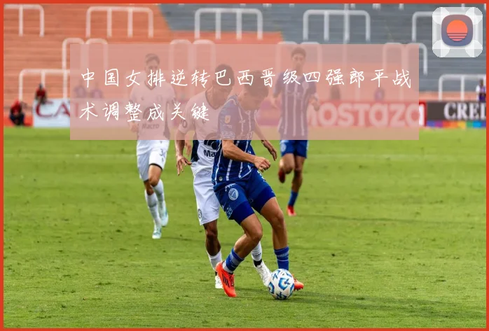 中国女排逆转巴西晋级四强郎平战术调整成关键