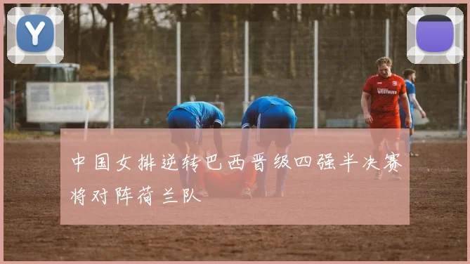 中国女排逆转巴西晋级四强半决赛将对阵荷兰队